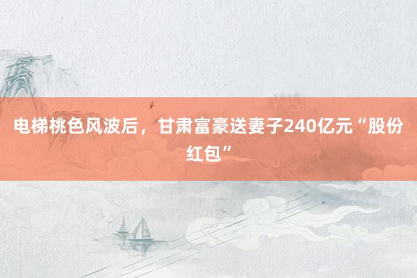 电梯桃色风波后，甘肃富豪送妻子240亿元“股份红包”