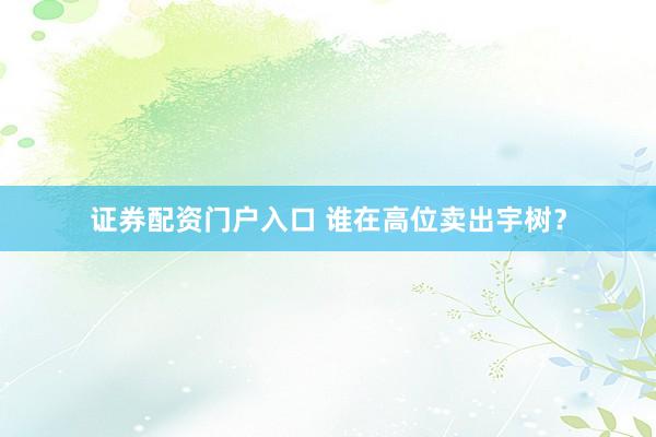 证券配资门户入口 谁在高位卖出宇树？