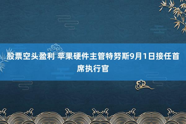 股票空头盈利 苹果硬件主管特努斯9月1日接任首席执行官