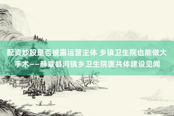 配资炒股是否披露运营主体 乡镇卫生院也能做大手术——赫章县河镇乡卫生院医共体建设见闻
