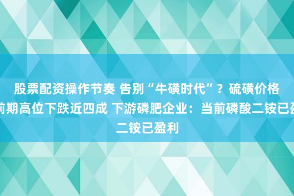 股票配资操作节奏 告别“牛磺时代”？硫磺价格较前期高位下跌近四成 下游磷肥企业：当前磷酸二铵已盈利