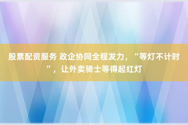 股票配资服务 政企协同全程发力，“等灯不计时”，让外卖骑士等得起红灯