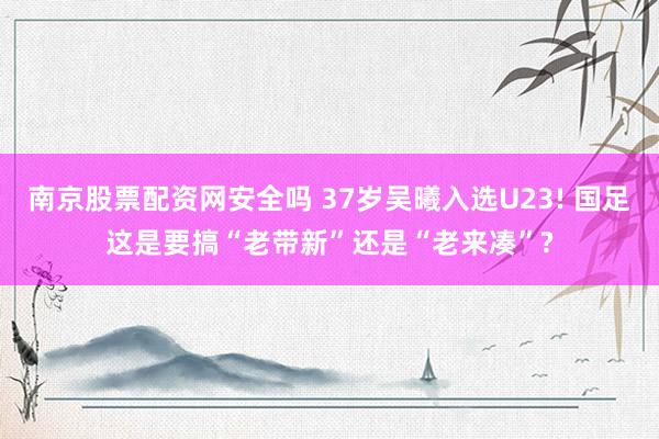 南京股票配资网安全吗 37岁吴曦入选U23! 国足这是要搞“老带新”还是“老来凑”?