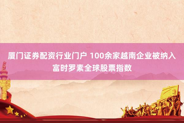 厦门证券配资行业门户 100余家越南企业被纳入富时罗素全球股票指数