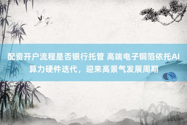 配资开户流程是否银行托管 高端电子铜箔依托AI算力硬件迭代，迎来高景气发展周期
