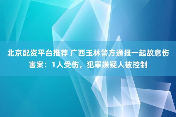 北京配资平台推荐 广西玉林警方通报一起故意伤害案：1人受伤，犯罪嫌疑人被控制