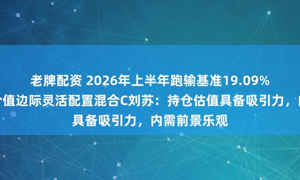 老牌配资 2026年上半年跑输基准19.09%！景顺长城价值边际灵活配置混合C刘苏：持仓估值具备吸引力，内需前景乐观