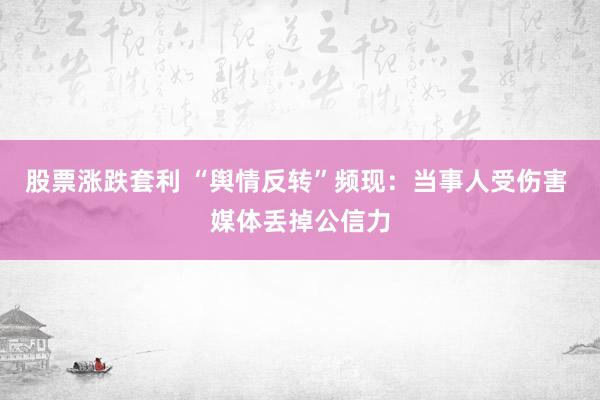 股票涨跌套利 “舆情反转”频现：当事人受伤害 媒体丢掉公信力
