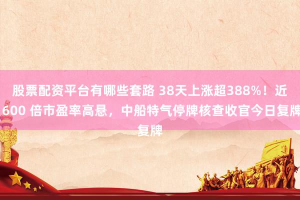 股票配资平台有哪些套路 38天上涨超388%！近 600 倍市盈率高悬，中船特气停牌核查收官今日复牌