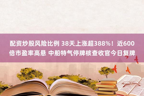 配资炒股风险比例 38天上涨超388%！近600倍市盈率高悬 中船特气停牌核查收官今日复牌