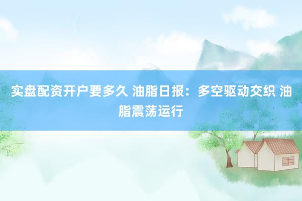 实盘配资开户要多久 油脂日报：多空驱动交织 油脂震荡运行