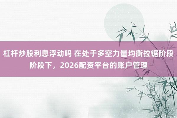 杠杆炒股利息浮动吗 在处于多空力量均衡拉锯阶段阶段下，2026配资平台的账户管理