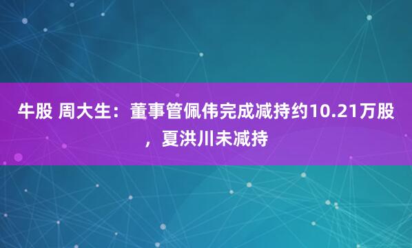 牛股 周大生：董事管佩伟完成减持约10.21万股，夏洪川未减持