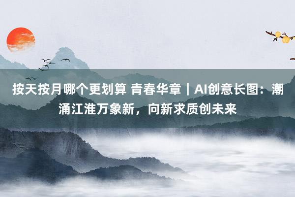 按天按月哪个更划算 青春华章｜AI创意长图：潮涌江淮万象新，向新求质创未来