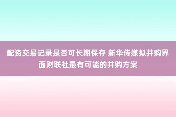 配资交易记录是否可长期保存 新华传媒拟并购界面财联社最有可能的并购方案