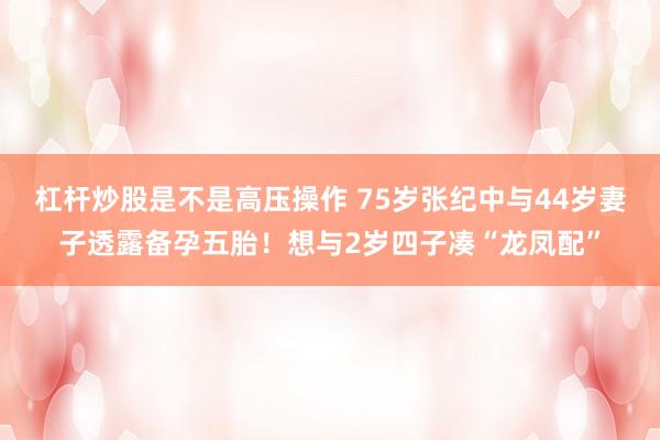 杠杆炒股是不是高压操作 75岁张纪中与44岁妻子透露备孕五胎！想与2岁四子凑“龙凤配”