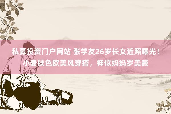 私募投资门户网站 张学友26岁长女近照曝光!小麦肤色欧美风穿搭,神似妈妈罗美薇