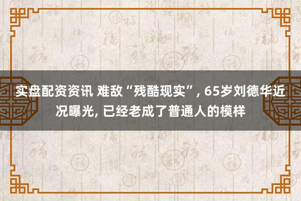 实盘配资资讯 难敌“残酷现实”, 65岁刘德华近况曝光, 已经老成了普通人的模样