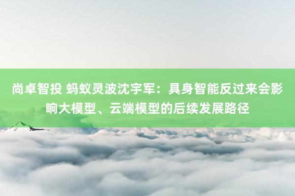 尚卓智投 蚂蚁灵波沈宇军：具身智能反过来会影响大模型、云端模型的后续发展路径