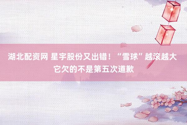湖北配资网 星宇股份又出错！“雪球”越滚越大 它欠的不是第五次道歉