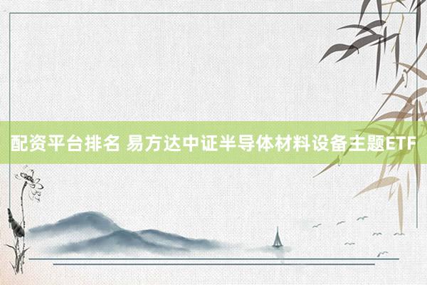 配资平台排名 易方达中证半导体材料设备主题ETF