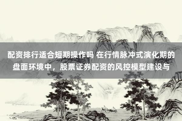 配资排行适合短期操作吗 在行情脉冲式演化期的盘面环境中，股票证券配资的风控模型建设与