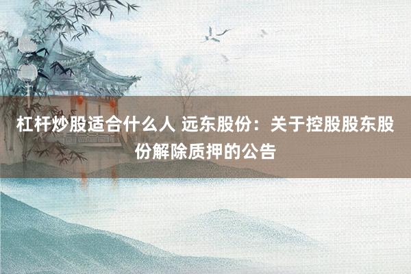 杠杆炒股适合什么人 远东股份：关于控股股东股份解除质押的公告