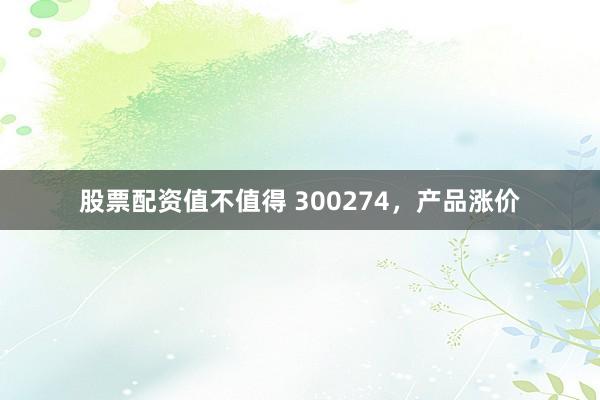 股票配资值不值得 300274，产品涨价