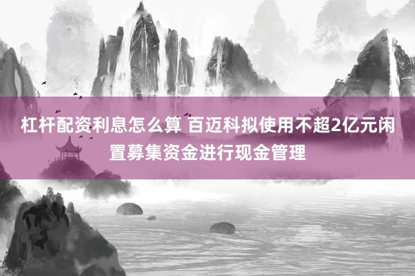 杠杆配资利息怎么算 百迈科拟使用不超2亿元闲置募集资金进行现金管理