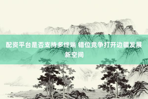 配资平台是否支持多终端 错位竞争打开边疆发展新空间