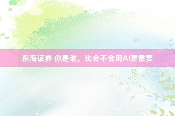 东海证券 你是谁，比会不会用AI更重要