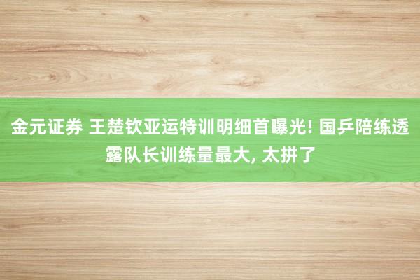 金元证券 王楚钦亚运特训明细首曝光! 国乒陪练透露队长训练量最大, 太拼了