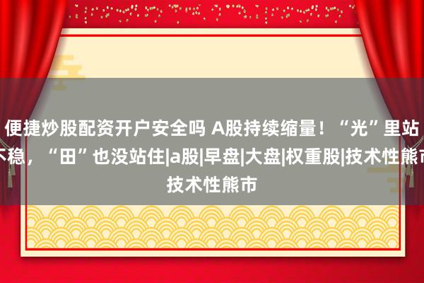 便捷炒股配资开户安全吗 A股持续缩量！“光”里站不稳，“田”也没站住|a股|早盘|大盘|权重股|技术性熊市