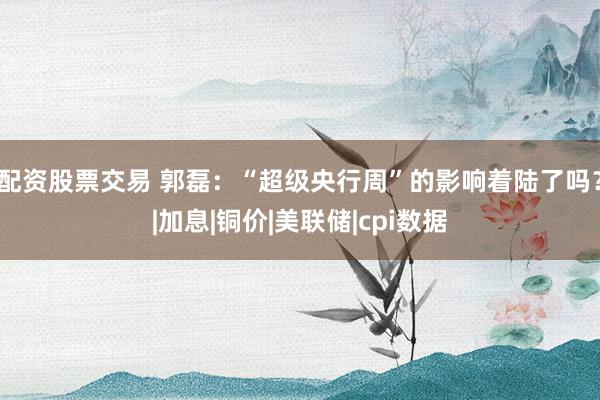 配资股票交易 郭磊：“超级央行周”的影响着陆了吗？|加息|铜价|美联储|cpi数据