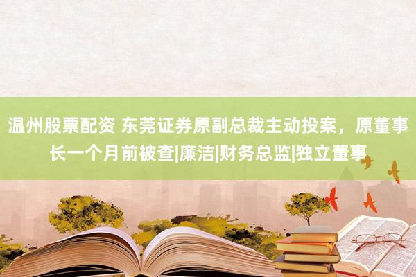 温州股票配资 东莞证券原副总裁主动投案，原董事长一个月前被查|廉洁|财务总监|独立董事