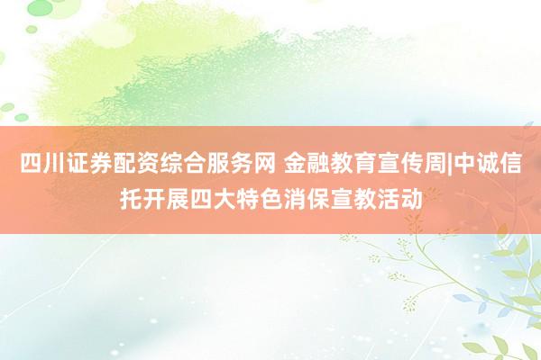 四川证券配资综合服务网 金融教育宣传周|中诚信托开展四大特色消保宣教活动