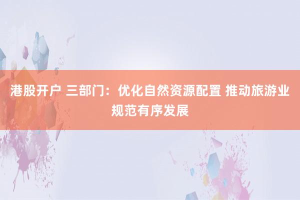 港股开户 三部门：优化自然资源配置 推动旅游业规范有序发展