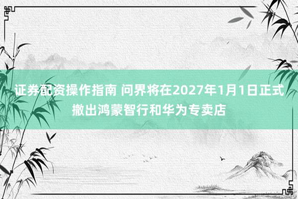 证券配资操作指南 问界将在2027年1月1日正式撤出鸿蒙智行和华为专卖店