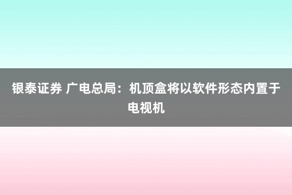 银泰证券 广电总局：机顶盒将以软件形态内置于电视机