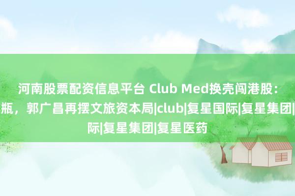 河南股票配资信息平台 Club Med换壳闯港股：旧酒装新瓶，郭广昌再摆文旅资本局|club|复星国际|复星集团|复星医药