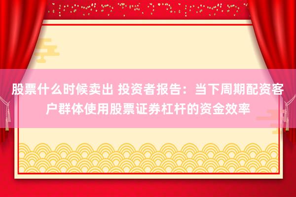 股票什么时候卖出 投资者报告：当下周期配资客户群体使用股票证券杠杆的资金效率