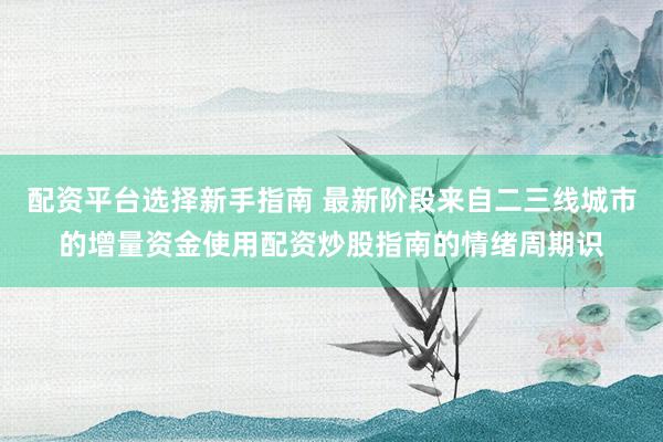配资平台选择新手指南 最新阶段来自二三线城市的增量资金使用配资炒股指南的情绪周期识