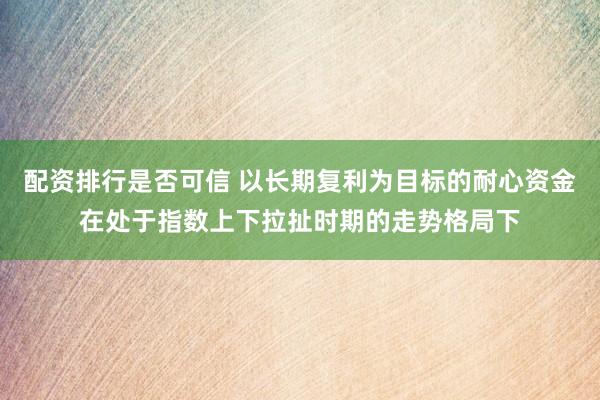 配资排行是否可信 以长期复利为目标的耐心资金在处于指数上下拉扯时期的走势格局下