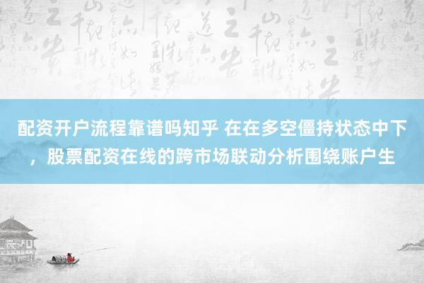配资开户流程靠谱吗知乎 在在多空僵持状态中下，股票配资在线的跨市场联动分析围绕账户生