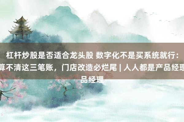 杠杆炒股是否适合龙头股 数字化不是买系统就行：算不清这三笔账，门店改造必烂尾 | 人人都是产品经理
