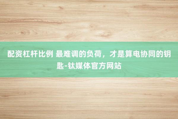 配资杠杆比例 最难调的负荷，才是算电协同的钥匙-钛媒体官方网站