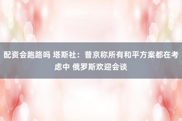 配资会跑路吗 塔斯社：普京称所有和平方案都在考虑中 俄罗斯欢迎会谈