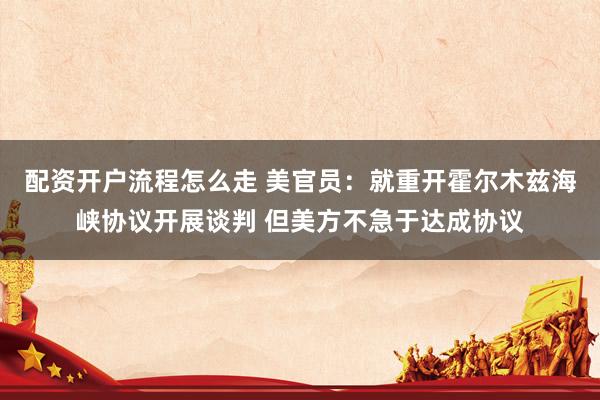 配资开户流程怎么走 美官员：就重开霍尔木兹海峡协议开展谈判 但美方不急于达成协议