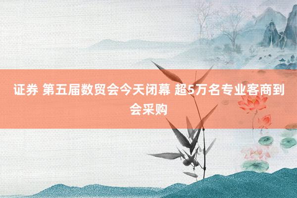 证券 第五届数贸会今天闭幕 超5万名专业客商到会采购