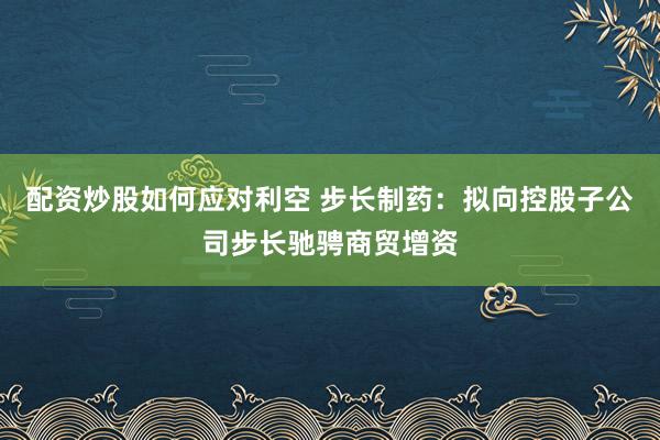 配资炒股如何应对利空 步长制药：拟向控股子公司步长驰骋商贸增资